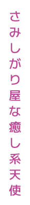 さみしがり屋な癒し系天使