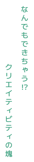 なんでもできちゃう⁉クリエイティビティの塊
